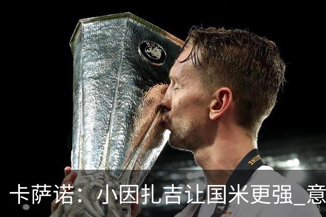 卡萨诺：小因扎吉让国米更强 意甲三队争冠至最后